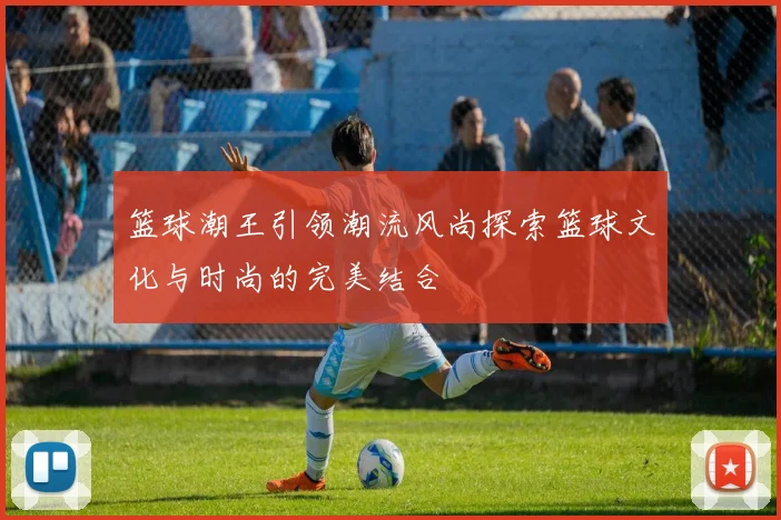 篮球潮王引领潮流风尚探索篮球文化与时尚的完美结合