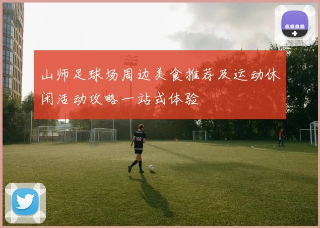 山师足球场周边美食推荐及运动休闲活动攻略一站式体验