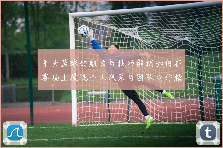 平头篮球的魅力与技巧解析如何在赛场上展现个人风采与团队合作精神