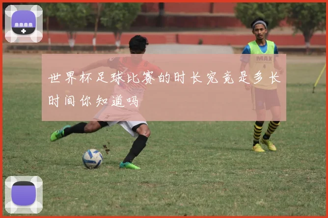 世界杯足球比赛的时长究竟是多长时间你知道吗