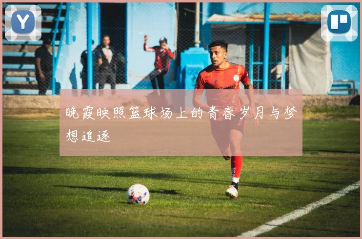 晚霞映照篮球场上的青春岁月与梦想追逐
